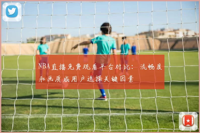 NBA直播免费观看平台对比:流畅度和画质成用户选择关键因素