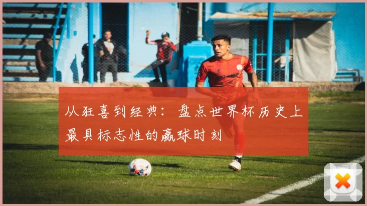 从狂喜到经典：盘点世界杯历史上最具标志性的赢球时刻