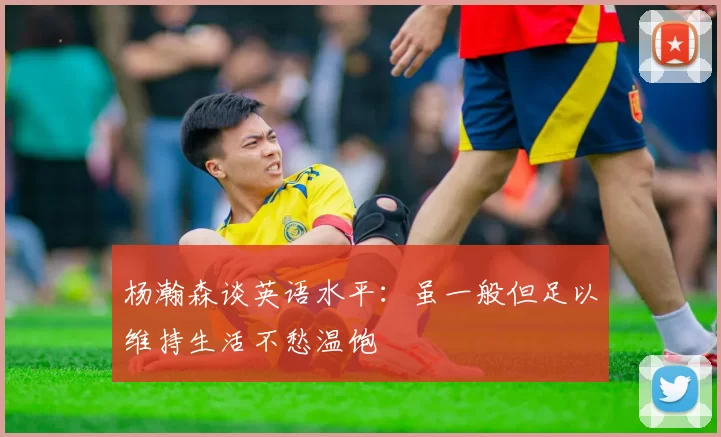 杨瀚森谈英语水平：虽一般但足以维持生活不愁温饱