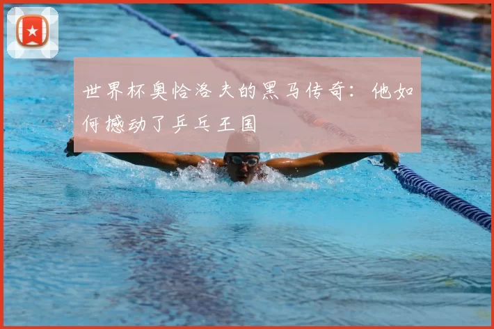世界杯奥恰洛夫的黑马传奇：他如何撼动了乒乓王国