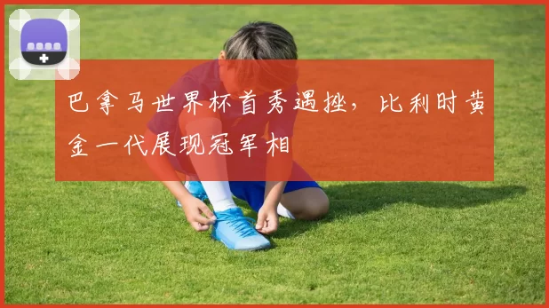 巴拿马世界杯首秀遇挫,比利时黄金一代展现冠军相