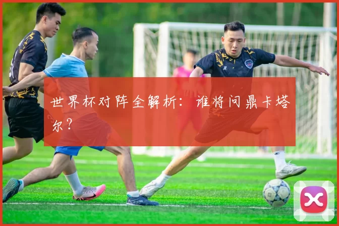 世界杯对阵全解析：谁将问鼎卡塔尔？