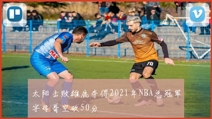 太阳击败雄鹿夺得2021年NBA总冠军字母哥空砍50分