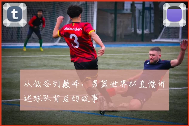 从低谷到巅峰，男篮世界杯直播讲述球队背后的故事