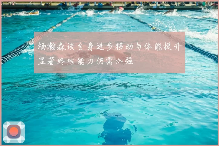 杨瀚森谈自身进步移动与体能提升显著终结能力仍需加强