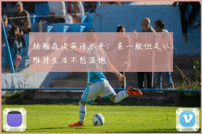 杨瀚森谈英语水平:虽一般但足以维持生活不愁温饱