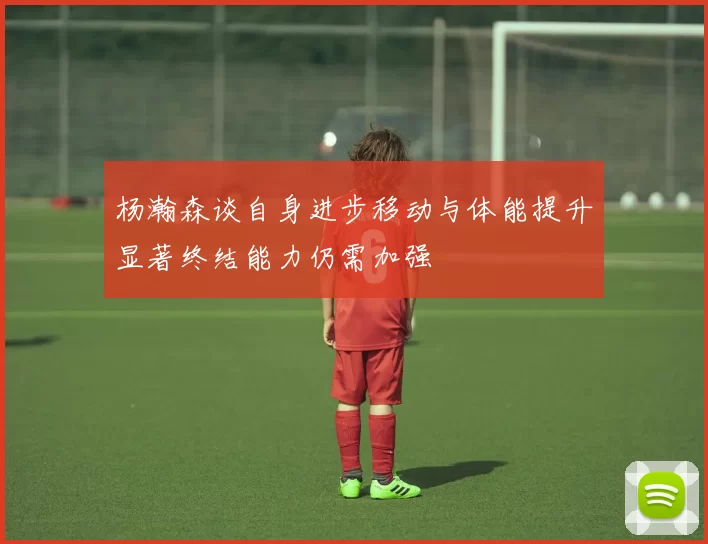 杨瀚森谈自身进步移动与体能提升显著终结能力仍需加强