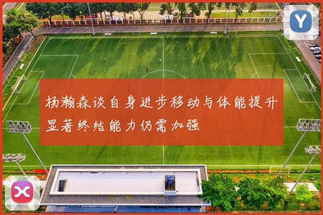 杨瀚森谈自身进步移动与体能提升显著终结能力仍需加强