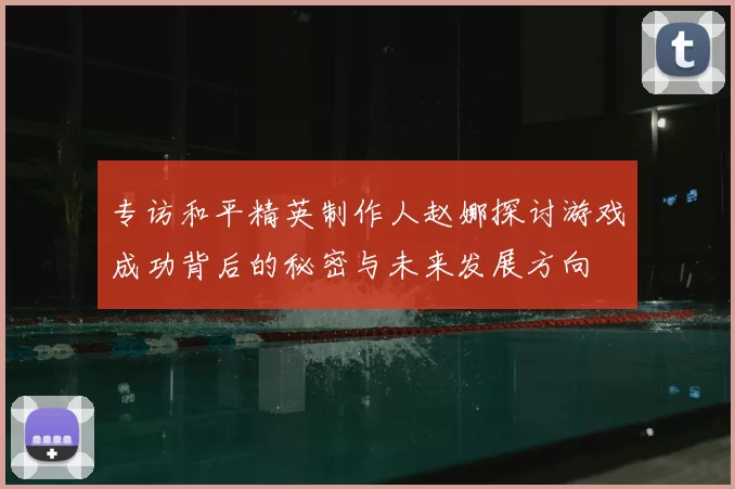 专访和平精英制作人赵娜探讨游戏成功背后的秘密与未来发展方向