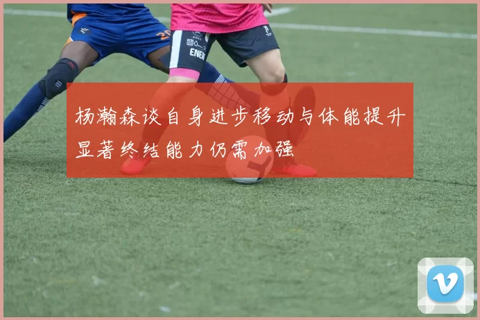 杨瀚森谈自身进步移动与体能提升显著终结能力仍需加强