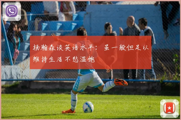 杨瀚森谈英语水平：虽一般但足以维持生活不愁温饱