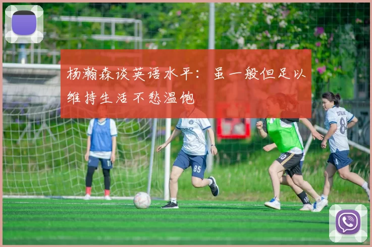 杨瀚森谈英语水平:虽一般但足以维持生活不愁温饱