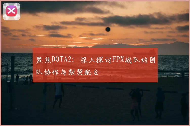 聚焦DOTA2:深入探讨FPX战队的团队协作与默契配合