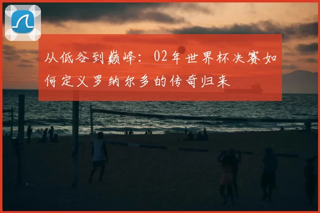 从低谷到巅峰:02年世界杯决赛如何定义罗纳尔多的传奇归来