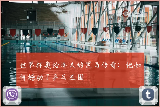 世界杯奥恰洛夫的黑马传奇：他如何撼动了乒乓王国