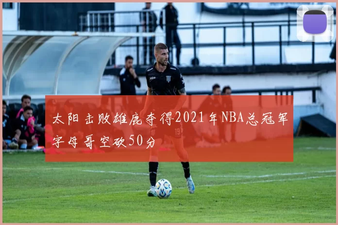 太阳击败雄鹿夺得2021年NBA总冠军字母哥空砍50分