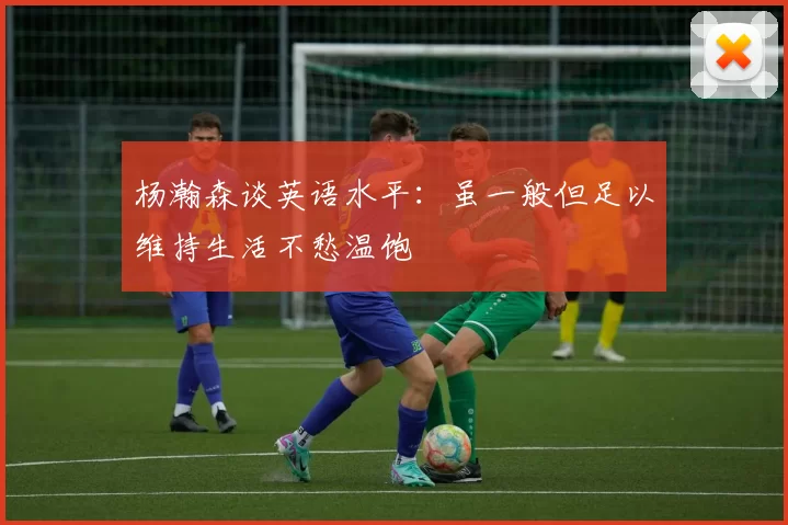 杨瀚森谈英语水平:虽一般但足以维持生活不愁温饱
