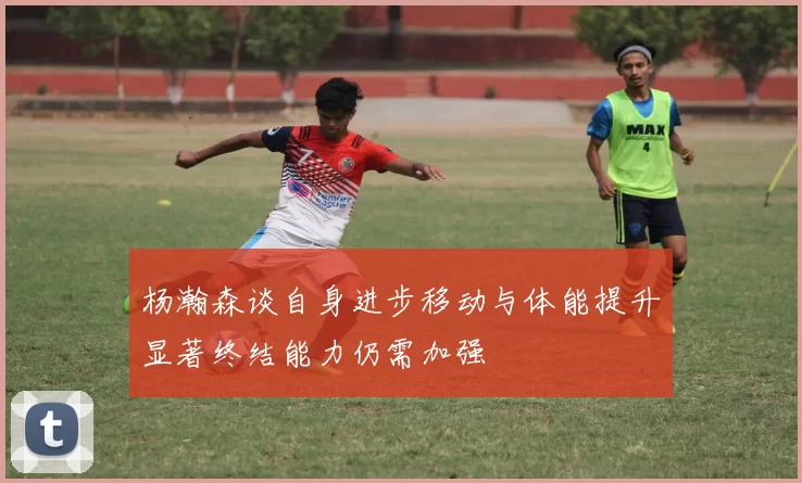 杨瀚森谈自身进步移动与体能提升显著终结能力仍需加强