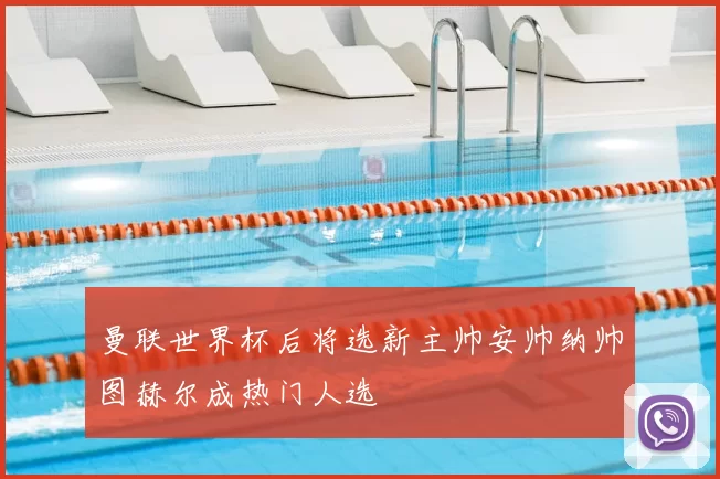 曼联世界杯后将选新主帅安帅纳帅图赫尔成热门人选