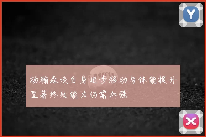 杨瀚森谈自身进步移动与体能提升显著终结能力仍需加强