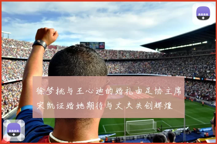 徐梦桃与王心迪的婚礼由足协主席宋凯证婚她期待与丈夫共创辉煌