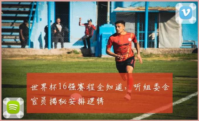 世界杯16强赛程全知道，听组委会官员揭秘安排逻辑