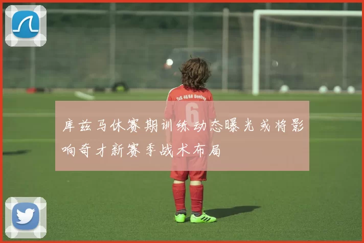 库兹马休赛期训练动态曝光或将影响奇才新赛季战术布局