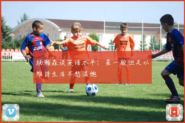 杨瀚森谈英语水平：虽一般但足以维持生活不愁温饱