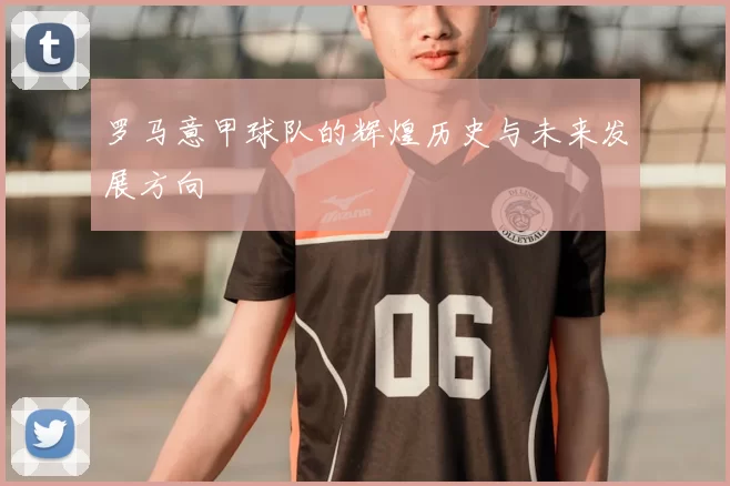罗马意甲球队的辉煌历史与未来发展方向