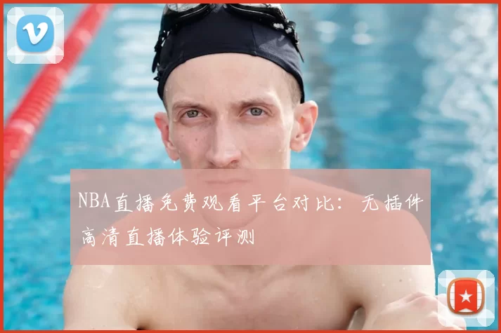 NBA直播免费观看平台对比：无插件高清直播体验评测