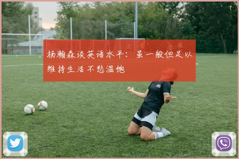 杨瀚森谈英语水平：虽一般但足以维持生活不愁温饱