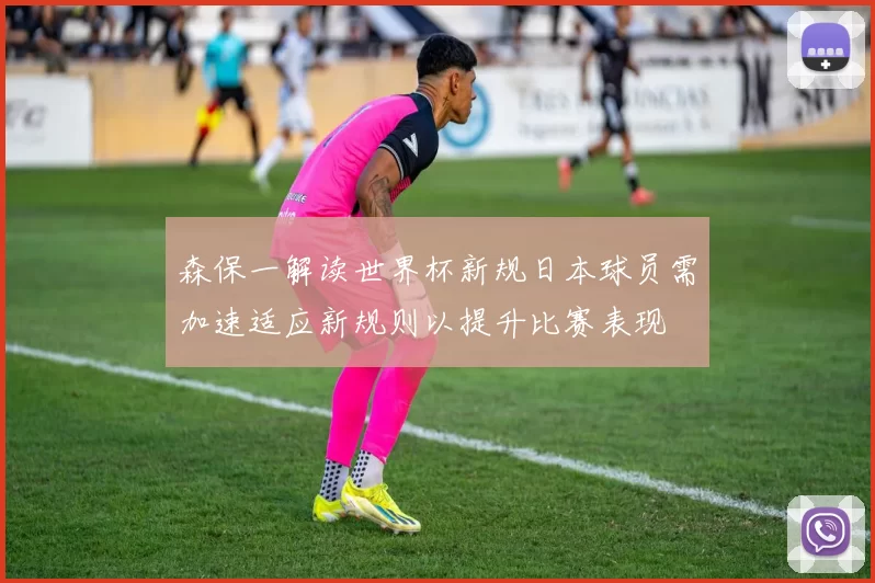 森保一解读世界杯新规日本球员需加速适应新规则以提升比赛表现