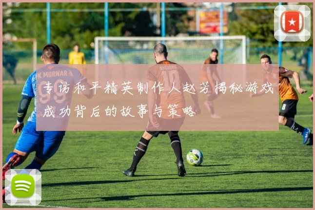 专访和平精英制作人赵芳揭秘游戏成功背后的故事与策略