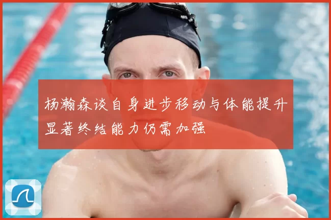 杨瀚森谈自身进步移动与体能提升显著终结能力仍需加强