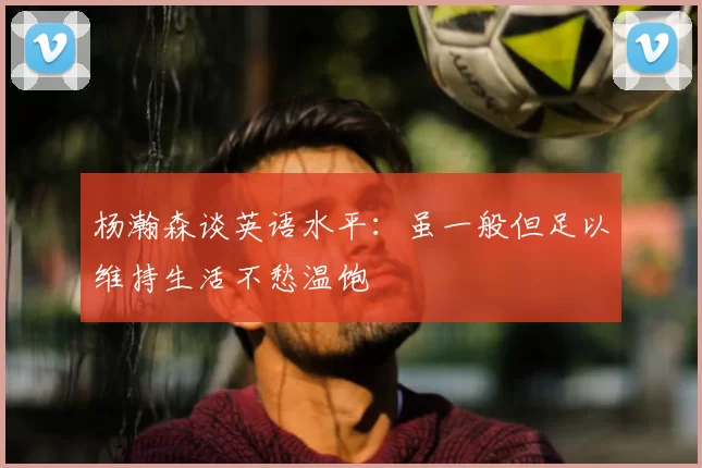 杨瀚森谈英语水平：虽一般但足以维持生活不愁温饱