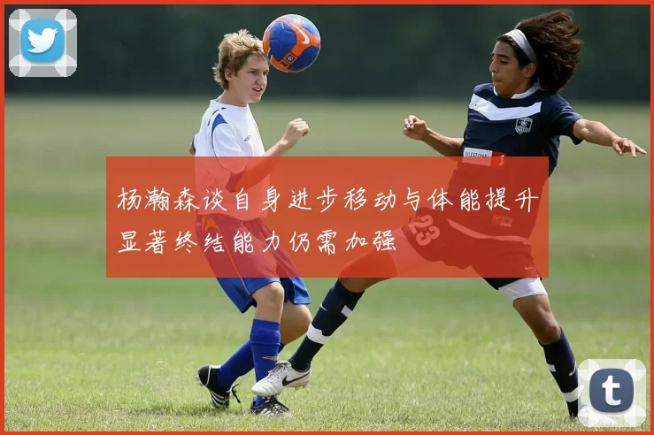 杨瀚森谈自身进步移动与体能提升显著终结能力仍需加强