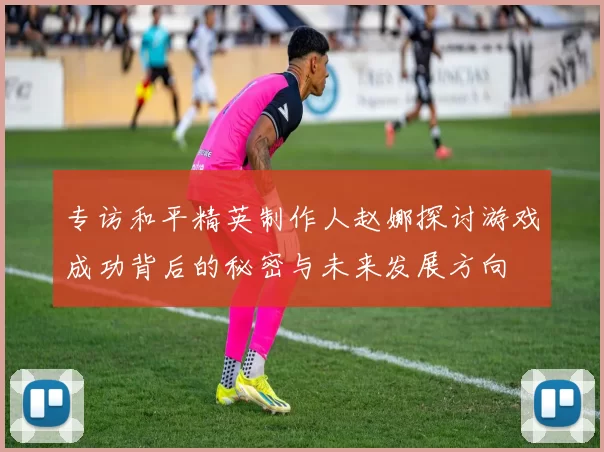 专访和平精英制作人赵娜探讨游戏成功背后的秘密与未来发展方向