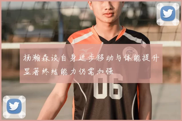 杨瀚森谈自身进步移动与体能提升显著终结能力仍需加强