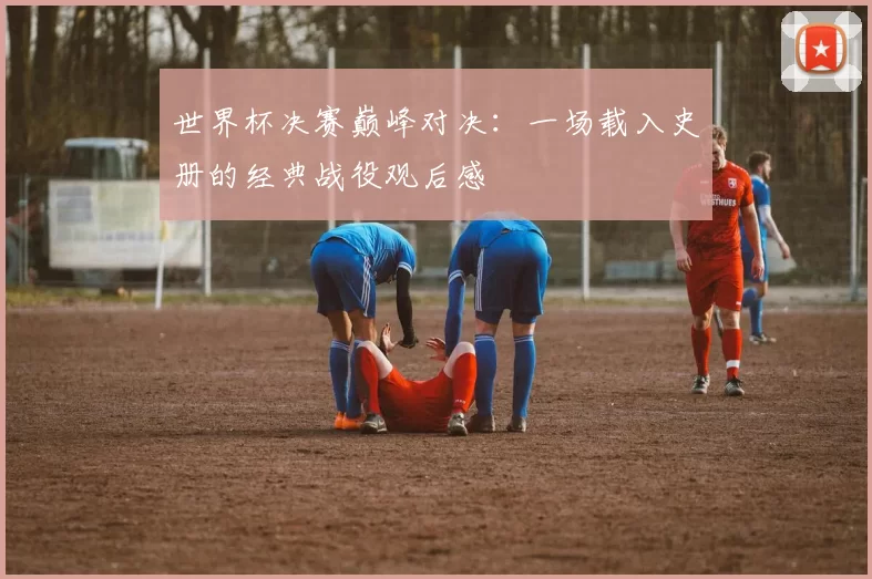 世界杯决赛巅峰对决:一场载入史册的经典战役观后感