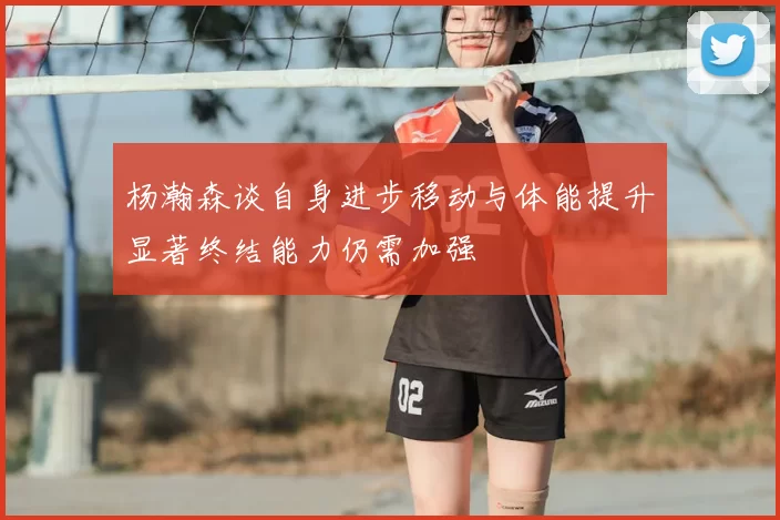 杨瀚森谈自身进步移动与体能提升显著终结能力仍需加强