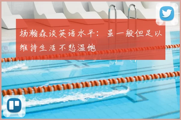 杨瀚森谈英语水平:虽一般但足以维持生活不愁温饱