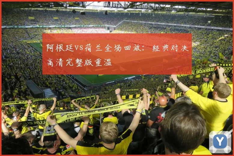 阿根廷vs荷兰全场回放:经典对决高清完整版重温