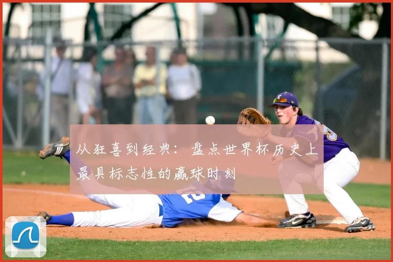 从狂喜到经典：盘点世界杯历史上最具标志性的赢球时刻