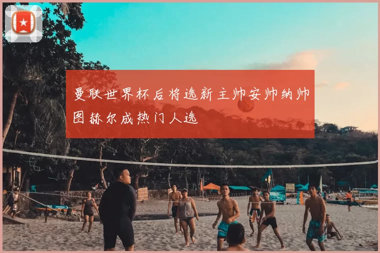 曼联世界杯后将选新主帅安帅纳帅图赫尔成热门人选