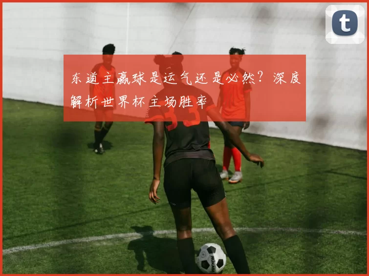 东道主赢球是运气还是必然?深度解析世界杯主场胜率