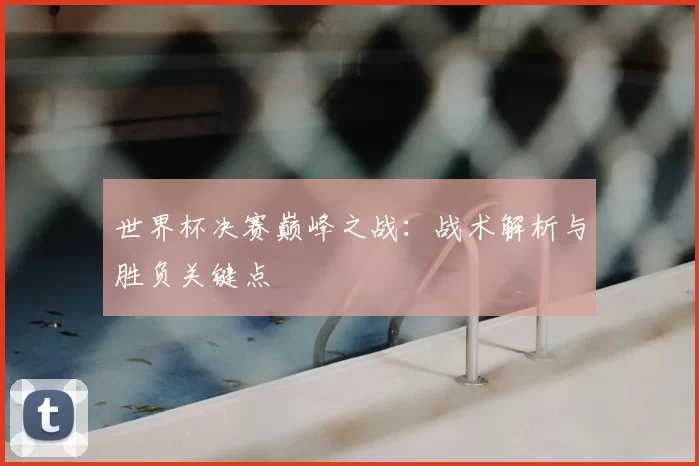 世界杯决赛巅峰之战:战术解析与胜负关键点