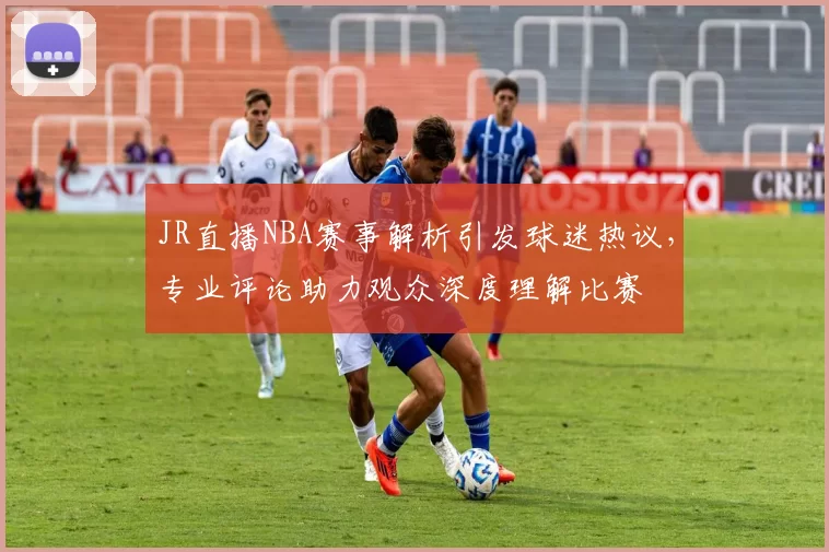 JR直播NBA赛事解析引发球迷热议,专业评论助力观众深度理解比赛