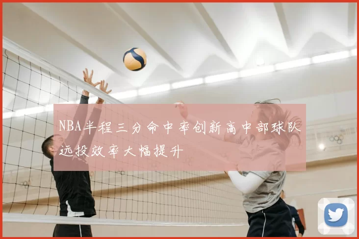 NBA半程三分命中率创新高中部球队远投效率大幅提升