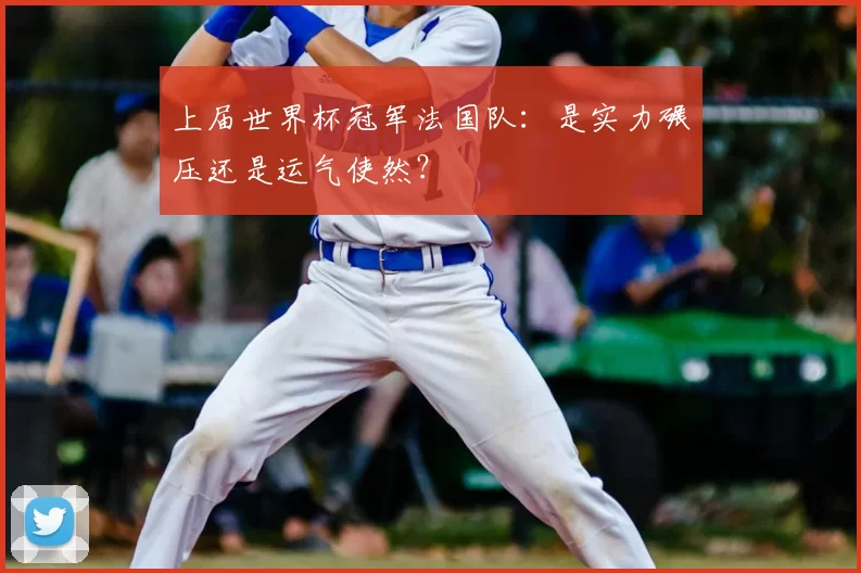 上届世界杯冠军法国队：是实力碾压还是运气使然？