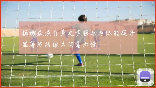 杨瀚森谈自身进步移动与体能提升显著终结能力仍需加强